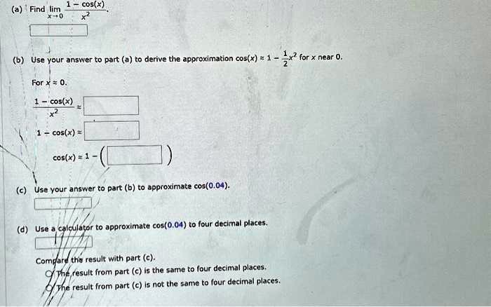 (a) Find limx → 0(1 - cos(x))/(x^2)
(b) Use your answer to part (a) to derive the approximation cos(x) = 1 - (1)/(2)x^2 for x near 0.
For x = 0.
(1 - cos(x))/(x^2) =
1 - cos(x) =
cos(x) = 1 -
(c) Use your answer to part (b) to approximate cos(0.04).
(d) Use a calculator to approximate cos(0.04) to four decimal places.
Compare the result with part (c).
The result from part (c) is the same to four decimal places.
The result from part (c) is not the same to four decimal places.