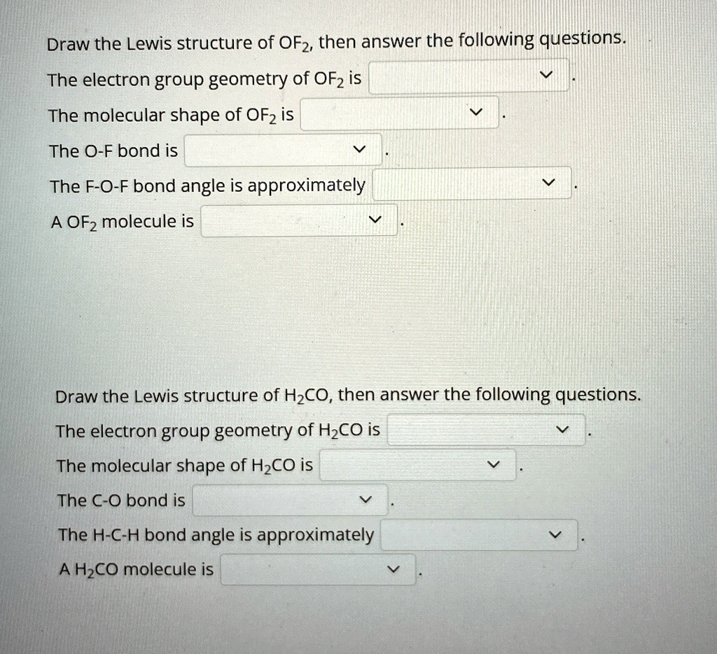 Draw the Lewis structure of OF2, then answer the following questions.
The electron group geometry of OF2 is
The molecular shape of OF2 is
The O-F bond is
The F-O-F bond angle is approximately
A OF2 molecule is
Draw the Lewis structure of H2CO, then answer the following questions.
The electron group geometry of H2CO is
The molecular shape of H2CO is
The C-O bond is
The H-C-H bond angle is approximately
A H2CO molecule is