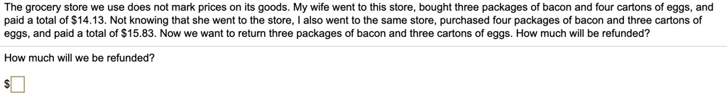 The grocery store we use does not mark prices on its goods. My wife went to this store, bought three packages of bacon and four cartons of eggs, and paid a total of 14.13. Not knowing that she went to the store, I also went to the same store, purchased four packages of bacon and three cartons of eggs, and paid a total of15.83. Now we want to return three packages of bacon and three cartons of eggs. How much will be refunded?

How much will we be refunded?

