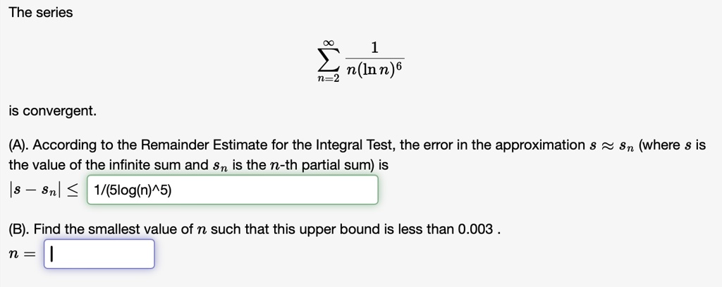 The series ∑n=2^∞ (1)/(n(lnn)^6) is convergent.
(A). According to the Remainder Estimate for the Integral Test, the error in the approximation s ≈ sn (where s is the value of the infinite sum and sn is the n-th partial sum) is |s - sn| ≤(1)/(5(log(n))^5)
(B). Find the smallest value of n such that this upper bound is less than 0.003.
n = |