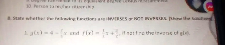 B. State whether the following functions are INVERSES or NOT INVERSES. (Show the Solutions

1. g(x) = 4 - (2)/(1)x and f(x) = (1)/(2)x + (3)/(2), if not find the inverse of g(x).