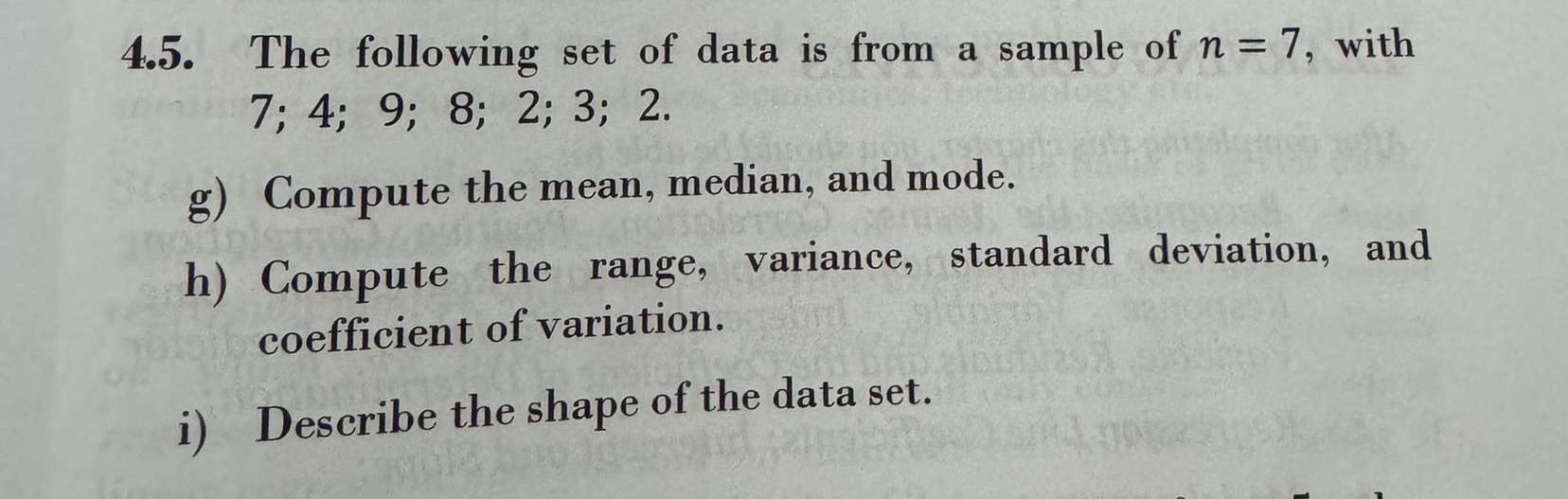4.5. The following set of data is from a sample of ( n=7 ), with ( 7 ; 4 ; 9 ; 8 ; 2 ; 3 ; 2 ).
g) Compute the mean, median, and mode.
h) Compute the range, variance, standard deviation, and coefficient of variation.
i) Describe the shape of the data set.