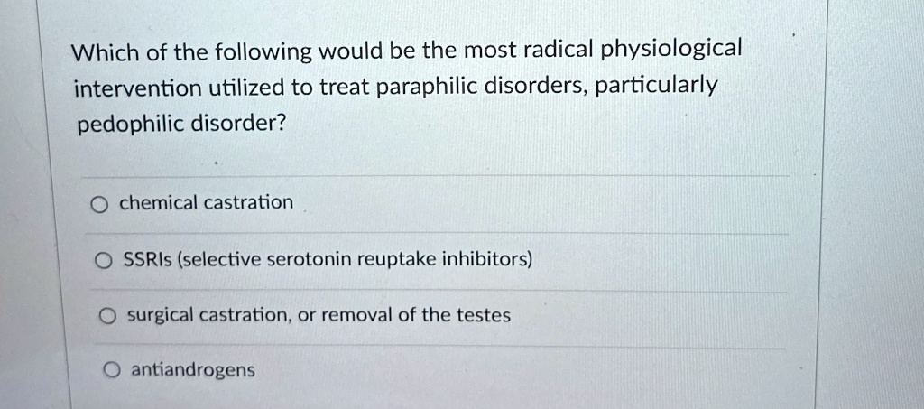 Which of the following would be the most radical physiological
intervention utilized to treat paraphilic disorders, particularly
pedophilic disorder?
chemical castration
SSRIs (selective serotonin reuptake inhibitors)
surgical castration, or removal of the testes
antiandrogens