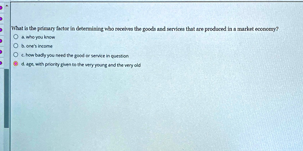 What is the primary factor in determining who receives the goods and services that are produced in a market economy?
a. who you know
b. one's income
c. how badly you need the good or service in question
d. age, with priority given to the very young and the very old
