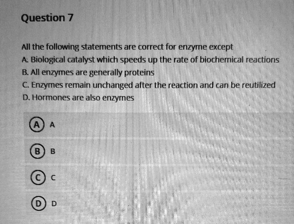 Question 7
All the following statements are correct for enzyme except
A. Biological catalyst which speeds up the rate of biochemical reactions
B. All enzymes are generally proteins
C. Enzymes remain unchanged after the reaction and can be reutilized
D. Hormones are also enzymes
A. A
B. B
C. C
D. D