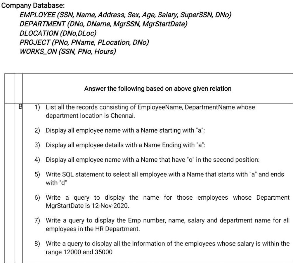 SOLVED: Company Database EMPLOYEE(SSN, Name, Address, Sex, Age, Salary,  SuperSSN, DNo) DEPARTMENT(DNo, DName, MgrSSN, MgrStartDate) DLOCATION(DNo,  DLoc) PROJECT(PNo, PName, PLocation, DNo) WORKSON(SSN, PNo, Hours) Answer  the following based on the ...