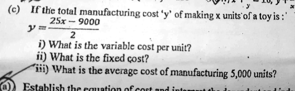 (c) If the total manufacturing cost 'y' of making x units of a toy is :
y = (25x - 9000) / 2
i) What is the variable cost per unit?
ii) What is the fixed cost?
iii) What is the average cost of manufacturing 5,000 units?