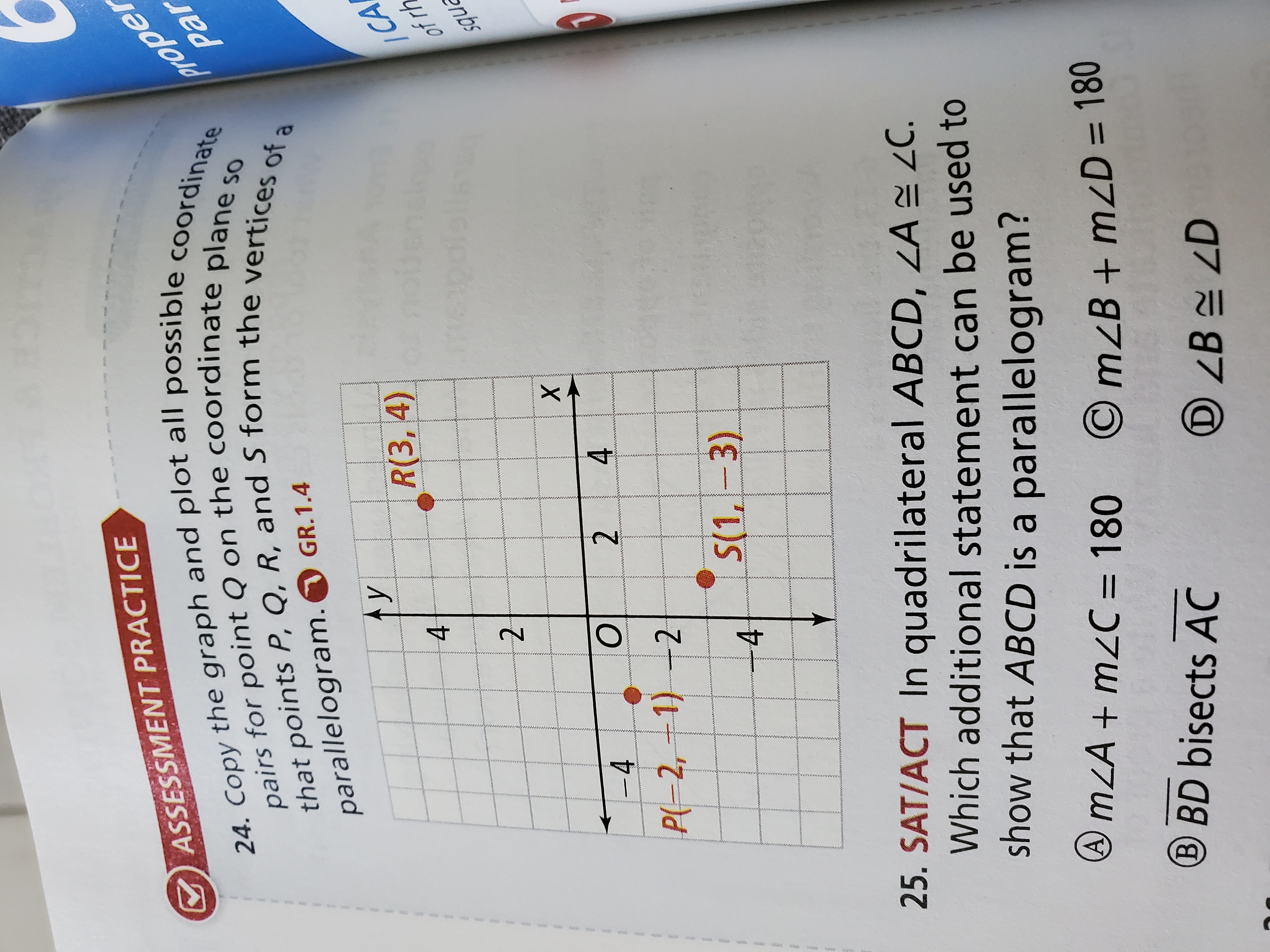 ASSESSMENT PRACTICE
24. Copy the graph and plot all possible coordinate pairs for point Q on the coordinate plane so that points P, Q, R, and S form the vertices of a parallelogram. GR.1.4
25. SAT/ACT In quadrilateral ABCD, ?A ? ?C. Which additional statement can be used to show that ABCD is a parallelogram?
? m?A + m?C = 180
? BD bisects AC
? m?B + m?D = 180
? ?B ? ?D