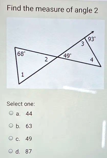 Find the measure of angle 2

68°
1
2
49°
3
93°
4
Select one:
a. 44
b. 63
c. 49
d. 87