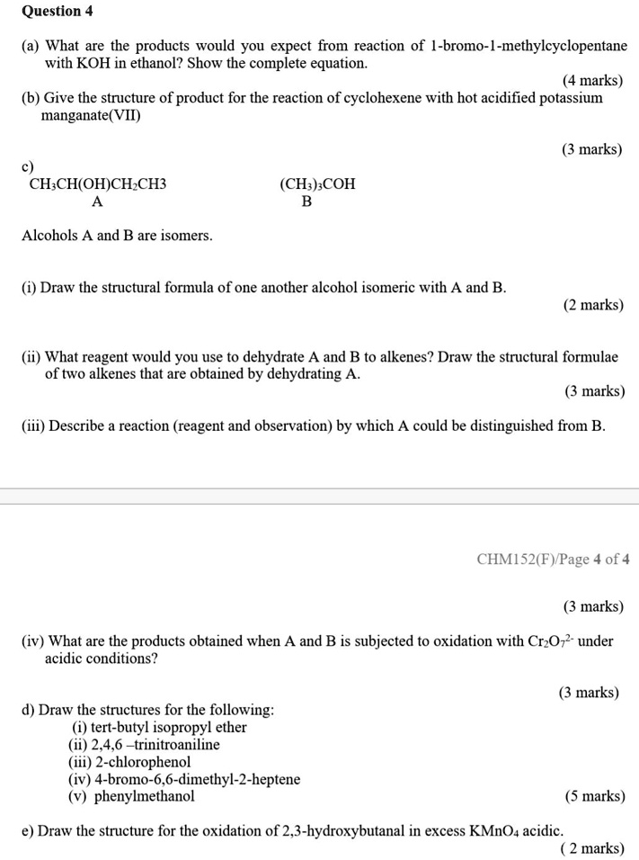 Question 4
(a) What are the products would you expect from reaction of 1-bromo-1-methylcyclopentane with KOH in ethanol? Show the complete equation.
(4 marks)
(b) Give the structure of product for the reaction of cyclohexene with hot acidified potassium manganate(VII)
(3 marks)
c)
CH3CH(OH)CH2CH3
(CH3)3COH
A
B
Alcohols A and B are isomers.
(i) Draw the structural formula of one another alcohol isomeric with A and B.
(2 marks)
(ii) What reagent would you use to dehydrate A and B to alkenes? Draw the structural formulae of two alkenes that are obtained by dehydrating A.
(3 marks)
(iii) Describe a reaction (reagent and observation) by which A could be distinguished from B.
(3 marks)
(iv) What are the products obtained when A and B is subjected to oxidation with Cr2O72- under acidic conditions?
(3 marks)
d) Draw the structures for the following:
(i) tert-butyl isopropyl ether
(ii) 2,4,6 –trinitroaniline
(iii) 2-chlorophenol
(iv) 4-bromo-6,6-dimethyl-2-heptene
(v) phenylmethanol
(5 marks)
e) Draw the structure for the oxidation of 2,3-hydroxybutanal in excess KMnO4 acidic.
(2 marks)