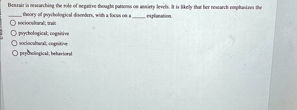 Benzair is researching the role of negative thought patterns on anxiety levels. It is likely that her research emphasizes the  theory of psychological disorders, with a focus on a  explanation.

 sociocultural; trait
 psychological; cognitive
 sociocultural; cognitive
 psychological; behavioral