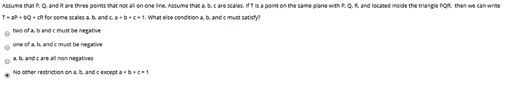 Assume that P, Q, and R are three points that not all on one line. Assume that a, b, c are scales. If T is a point on the same plane with P, Q, R, and located inside the triangle PQR, then we can write
T = aP + bQ + cR for some scales a, b, and c. a + b + c = 1. What else condition a, b, and c must satisfy?
two of a, b and c must be negative
one of a, b, and c must be negative
a, b, and c are all non negatives
No other restriction on a, b, and c except a+b+c=1