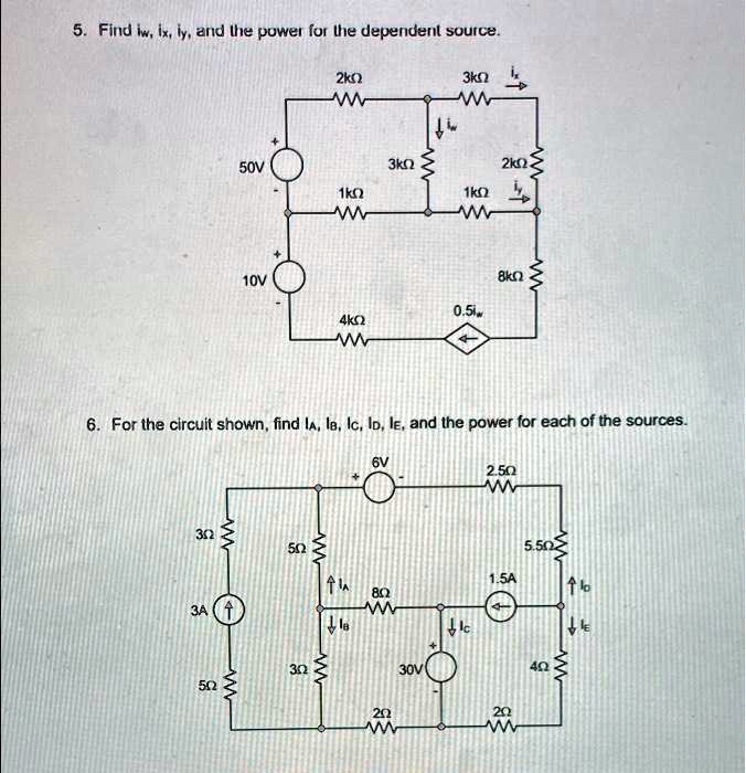 5. Find iw, ix, iy, and the power for the dependent source.
+ 
50V
- 
10V
- 
6. For the circuit shown, find iA, iB, iC, iD, iE, and the power for each of the sources.
6V
3?
5?
3A?
5?
2k?
W
3k?
3k?
W
2k?
1k?
W
1k?
W
8k?
W
0.5iw
4k?
W
2.5?
W
5.5?
1.5A
8?
W
30V
+
2?
W
2?
W
3?
W
4?
W