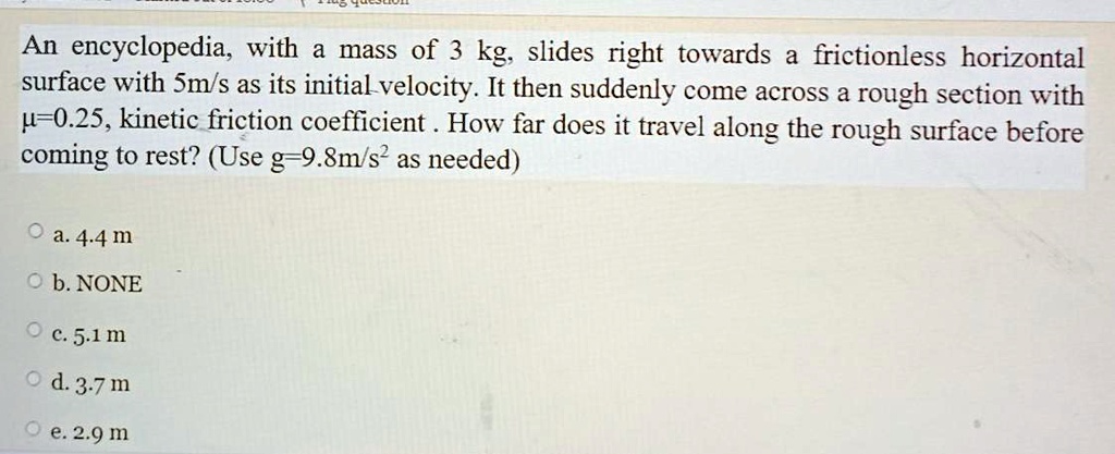 An encyclopedia, with a mass of 3 kg, slides right towards a frictionless horizontal surface with 5m/s as its initial velocity. It then suddenly come across a rough section with 0=0.25, kinetic friction coefficient. How far does it travel along the rough surface before coming to rest? (Use g=9.8m/s2 as needed)

a. 4.4 m
b. NONE
c. 5.1 m
d. 3.7 m
e. 2.9 m