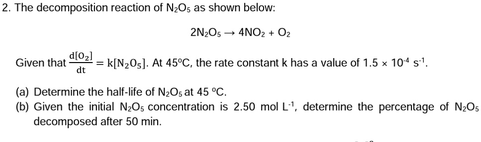 2. The decomposition reaction of N2O5 as shown below:

2N2O5 → 4NO2 + O2

Given that (d[O2])/(dt) = k[N2O5]. At 45^∘C, the rate constant k has a value of 1.5 x 10^-4 s^-1.
(a) Determine the half-life of N2O5 at 45 ^∘C.
(b) Given the initial N2O5 concentration is 2.50 mol L^-1, determine the percentage of N2O5 decomposed after 50 min.