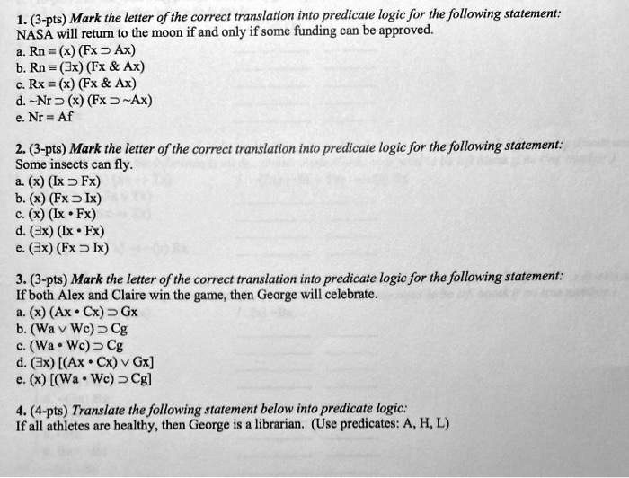 Solved 1 3 Pts Mark The Letter Of The Correct Translation Into Predicate Logic For The Following Statement Nasa Will Retum To The Moon If And Only If Some Funding Can Be Approved A Solved 1 3 Pts Mark The Letter Of The Correct Translation Into Predicate Logic For The Following Statement Nasa Will Retum To The Moon If And Only If Some Funding Can Be Approved A