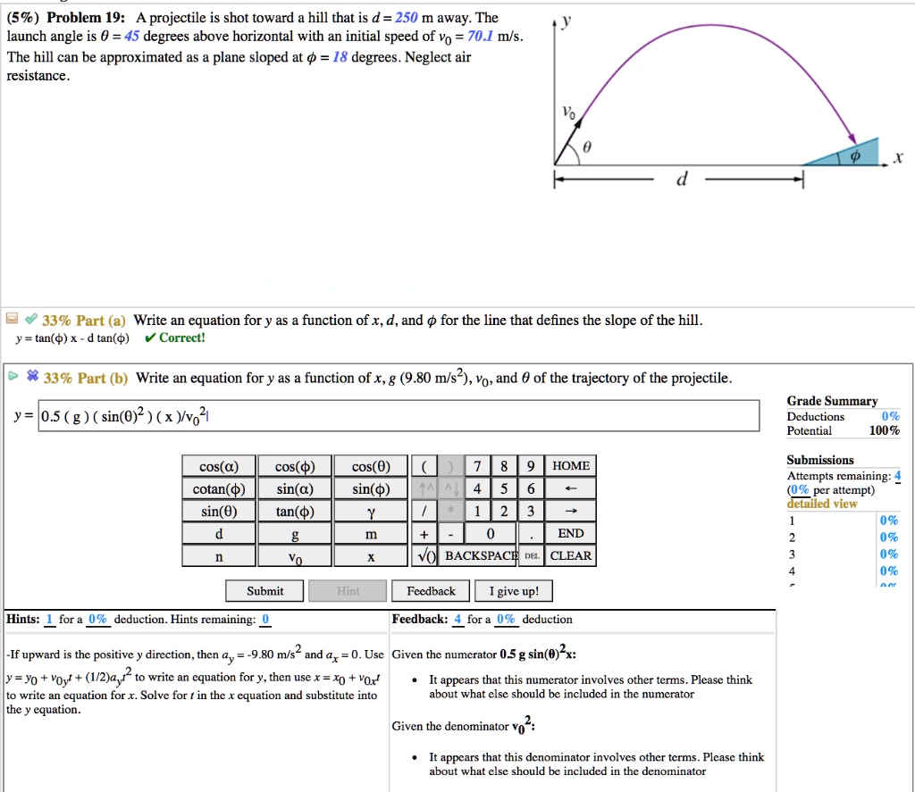 Problem 19: A projectile is shot toward a hill that is d = 250 m away. The launch angle is ? = 45 degrees above horizontal with an initial speed of v0 = 70.1 m/s. The hill can be approximated as a plane sloped at ? = 18 degrees. Neglect air resistance.

Part (a) Write an equation for y as a function of x, d, and ? for the line that defines the slope of the hill:
y = tan(?) x - d tan(?)

Part (b) Write an equation for y as a function of x, g (9.80 m/s^2), v0, and ? of the trajectory of the projectile:
y = x tan(?) - (g x^2) / (2 v0^2 cos^2(?))