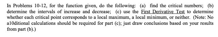 In Problems 10-12, for the function given, do the following: (a) find the critical numbers; (b) determine the intervals of increase and decrease; (c) use the First Derivative Test to determine whether each critical point corresponds to a local maximum, a local minimum, or neither. (Note: No additional calculations should be required for part (c); just draw conclusions based on your results from part (b).)