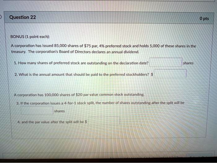 BONUS (1 point each):

A corporation has issued 85,000 shares of 75 par, 4% preferred stock and holds 5,000 of these shares in the treasury. The corporation's Board of Directors declares an annual dividend.

1. How many shares of preferred stock are outstanding on the declaration date? shares

2. What is the annual amount that should be paid to the preferred stockholders?

A corporation has 100,000 shares of 20 par value common stock outstanding.

3. If the corporation issues a 4-for-1 stock split, the number of shares outstanding after the split will be shares

4. and the par value after the split will be