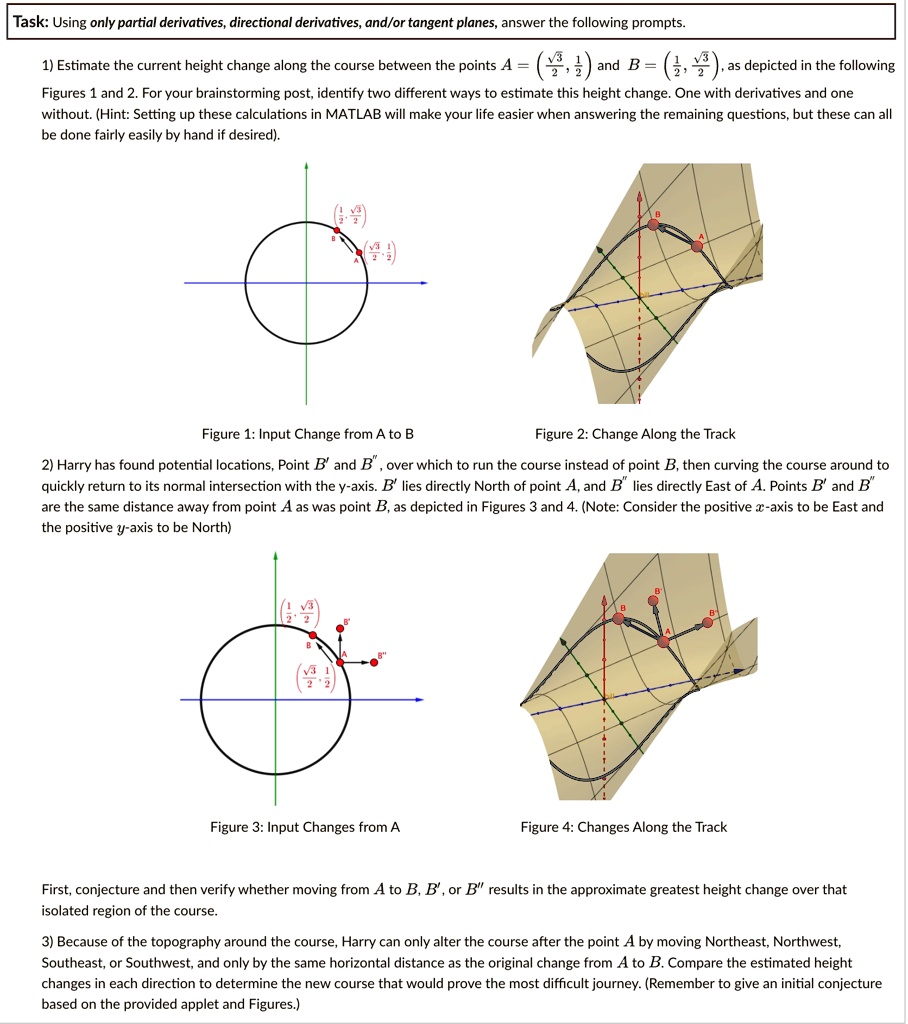 Task: Using only partial derivatives, directional derivatives, and/or tangent planes, answer the following prompts.

1) Estimate the current height change along the course between the points A = ((√(3))/(2), (1)/(2)) and B = ((1)/(2), (√(3))/(2)), as depicted in the following
Figures 1 and 2. For your brainstorming post, identify two different ways to estimate this height change. One with derivatives and one
without. (Hint: Setting up these calculations in MATLAB will make your life easier when answering the remaining questions, but these can all
be done fairly easily by hand if desired).

Figure 1: Input Change from A to B
Figure 2: Change Along the Track

2) Harry has found potential locations, Point B' and B", over which to run the course instead of point B, then curving the course around to
quickly return to its normal intersection with the y-axis. B' lies directly North of point A, and B" lies directly East of A. Points B' and B"
are the same distance away from point A as was point B, as depicted in Figures 3 and 4. (Note: Consider the positive x-axis to be East and
the positive y-axis to be North)

Figure 3: Input Changes from A
Figure 4: Changes Along the Track

First, conjecture and then verify whether moving from A to B, B', or B" results in the approximate greatest height change over that
isolated region of the course.

3) Because of the topography around the course, Harry can only alter the course after the point A by moving Northeast, Northwest,
Southeast, or Southwest, and only by the same horizontal distance as the original change from A to B. Compare the estimated height
changes in each direction to determine the new course that would prove the most difficult journey. (Remember to give an initial conjecture
based on the provided applet and Figures.)