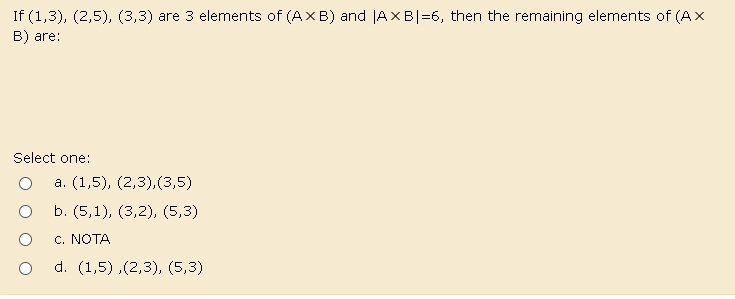 If (1,3), (2,5), (3,3) are 3 elements of (AxB) and |A × B|=6, then the remaining elements of (AxB) are:
Select one:
a. (1,5), (2,3),(3,5)
b. (5,1), (3,2), (5,3)
c. NOTA
d. (1,5),(2,3), (5,3)