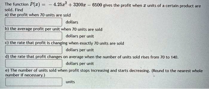 The function P(x) = - 4.25x^2 + 3200x - 6500 gives the profit when x units of a certain product are sold. Find
a) the profit when 70 units are sold
dollars
b) the average profit per unit when 70 units are sold
dollars per unit
c) the rate that profit is changing when exactly 70 units are sold
dollars per unit
d) the rate that profit changes on average when the number of units sold rises from 70 to 140.
dollars per unit
e) The number of units sold when profit stops increasing and starts decreasing. (Round to the nearest whole number if necessary.)
units