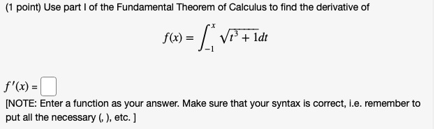 Use part I of the Fundamental Theorem of Calculus to find the derivative of
f(x) = ?-1^x ?t^3 + 1dt
f'(x) =
[NOTE: Enter a function as your answer. Make sure that your syntax is correct, i.e. remember to put all the necessary (, ), etc. ]