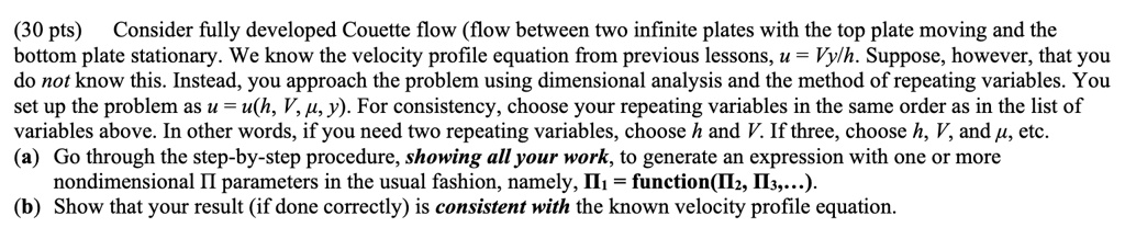 (30 pts) Consider fully developed Couette flow (flow between two infinite plates with the top plate moving and the bottom plate stationary. We know the velocity profile equation from previous lessons, u = Vy/h. Suppose, however, that you do not know this. Instead, you approach the problem using dimensional analysis and the method of repeating variables. You set up the problem as u = u(h, V, μ, y). For consistency, choose your repeating variables in the same order as in the list of variables above. In other words, if you need two repeating variables, choose h and V. If three, choose h, V, and μ, etc.
(a) Go through the step-by-step procedure, showing all your work, to generate an expression with one or more nondimensional II parameters in the usual fashion, namely, Π1 = function(Π2, Π3,...).
(b) Show that your result (if done correctly) is consistent with the known velocity profile equation.