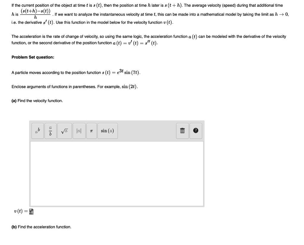 If the current position of the object at time t is s(t), then the position at time h later is s(t + h). The average velocity (speed) during that additional time h is ((s(t+h)-s(t))/h). If we want to analyze the instantaneous velocity at time t, this can be made into a mathematical model by taking the limit as h -> 0, i.e. the derivative s'(t). Use this function in the model below for the velocity function v(t).

The acceleration is the rate of change of velocity, so using the same logic, the acceleration function a(t) can be modeled with the derivative of the velocity function, or the second derivative of the position function a(t) = v'(t) = s”(t).

Problem Set question:

A particle moves according to the position function s(t) = e^3t sin(7t).

Enclose arguments of functions in parentheses. For example, sin(2t).

(a) Find the velocity function.

v(t) =

(b) Find the acceleration function.
