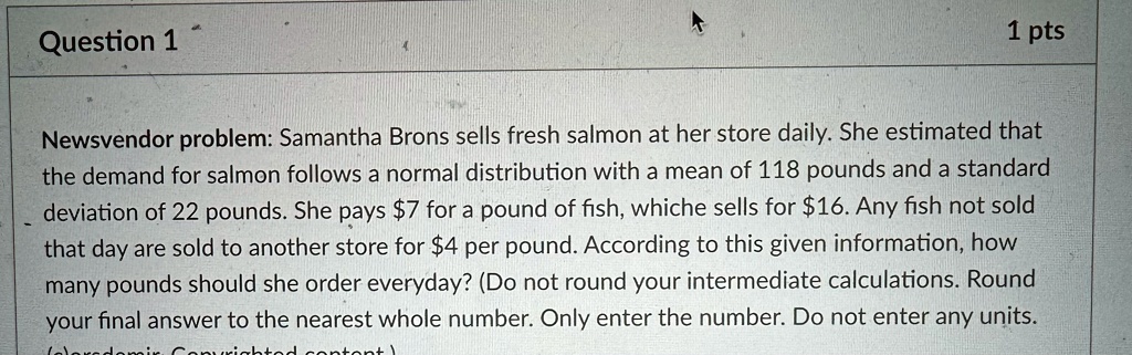 Question 1
1 pts
Newsvendor problem: Samantha Brons sells fresh salmon at her store daily. She estimated that the demand for salmon follows a normal distribution with a mean of 118 pounds and a standard deviation of 22 pounds. She pays 7 for a pound of fish, which sells for16. Any fish not sold that day are sold to another store for 4 per pound. According to this given information, how many pounds should she order everyday? (Do not round your intermediate calculations. Round your final answer to the nearest whole number. Only enter the number. Do not enter any units.