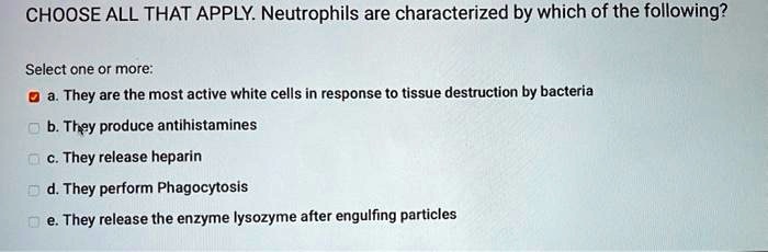CHOOSE ALL THAT APPLY. Neutrophils are characterized by which of the following? Select one or more: a. They are the most active white cells in response to tissue destruction by bacteria b. They produce antihistamines c. They release heparin d. They perform Phagocytosis e. They release the enzyme lysozyme after engulfing particles