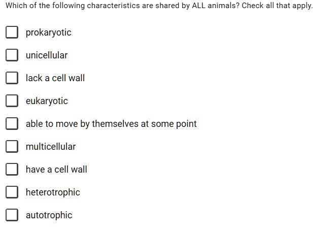 Which of the following characteristics are shared by ALL animals? Check all that apply.

prokaryotic
unicellular
lack a cell wall
eukaryotic
able to move by themselves at some point
multicellular
have a cell wall
heterotrophic
autotrophic