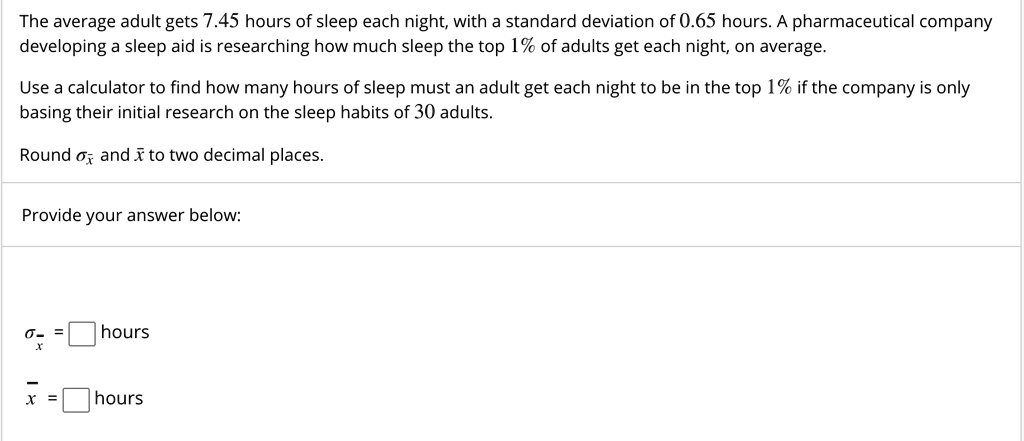 The average adult gets 7.45 hours of sleep each night, with a standard deviation of 0.65 hours. A pharmaceutical company developing a sleep aid is researching how much sleep the top 1% of adults get each night, on average.
Use a calculator to find how many hours of sleep must an adult get each night to be in the top 1% if the company is only basing their initial research on the sleep habits of 30 adults.
Round ?x? and x? to two decimal places.
Provide your answer below:
?x? = [ ] hours
x? = [ ] hours