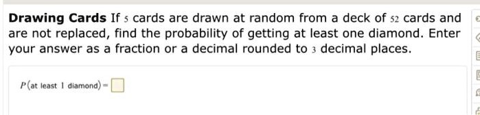 Drawing Cards If 5 cards are drawn at random from a deck of 52 cards and are not replaced, find the probability of getting at least one diamond. Enter your answer as a fraction or a decimal rounded to 3 decimal places. P(at least 1 diamond) =