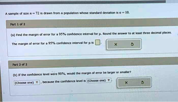 A sample of size n = 72 is drawn from a population whose standard deviation is ? = 10.
Part 1 of 2
(a) Find the margin of error for a 95% confidence interval for ?. Round the answer to at least three decimal places.
The margin of error for a 95% confidence interval for ? is
Part 2 of 2
(b) If the confidence level were 90%, would the margin of error be larger or smaller?
(Choose one) , because the confidence level is (Choose one) .
