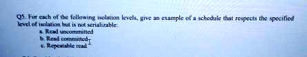 Q5. For each of the following isolation levels, give an example of a schedule that respects the specified
level of isolation but is not serializable
a. Read uncommitted
b. Read committed
c. Repeatable read
