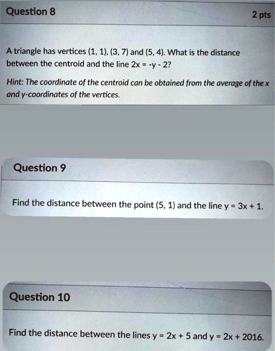 A triangle has vertices (1, 1), (3, 7) and (5, 4). What is the distance between the centroid and the line 2x = -y - 2?

Hint: The coordinate of the centroid can be obtained from the average of the x and y-coordinates of the vertices.

Find the distance between the point (5, 1) and the line y = 3x + 1.

Find the distance between the lines y = 2x + 5 and y = 2x + 2016.