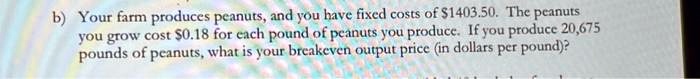 b) Your farm produces peanuts, and you have fixed costs of 1403.50. The peanuts you grow cost0.18 for each pound of peanuts you produce. If you produce 20,675 pounds of peanuts, what is your breakeven output price (in dollars per pound)?