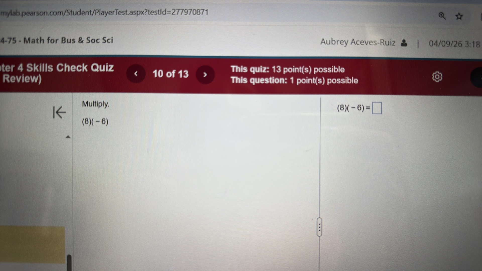 mylab.pearson.com/Student/PlayerTest.aspx?testld=277970871
4-75 - Math for Bus & Soc Sci
Aubrey Aceves-Ruiz
04/09/26 3:18
ter 4 Skills Check Quiz
Review)
10 of 13
This quiz: 13 point(s) possible
This question: 1 point(s) possible

Multiply.

    (8)(-6)


    (8)(-6)=

?