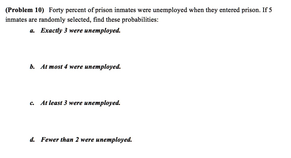(Problem 10) Forty percent of prison inmates were unemployed when they entered prison. If 5 inmates are randomly selected, find these probabilities:
a. Exactly 3 were unemployed.
b. At most 4 were unemployed.
c. At least 3 were unemployed.
d. Fewer than 2 were unemployed.