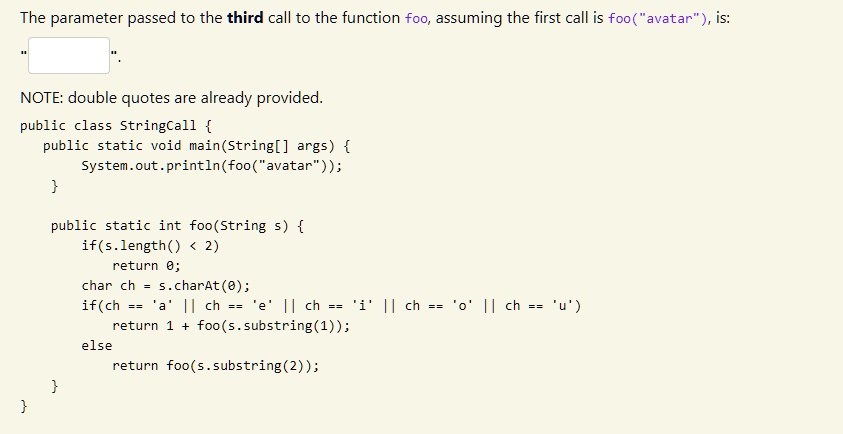The parameter passed to the third call to the function foo, assuming the first call is foo("avatar"), is:
NOTE: double quotes are already provided.
public class StringCall 
public static void main(String[] args) 
System.out.println(foo("avatar"));


public static int foo(String s) 
if(s.length() < 2)
return 0;
char ch = s.charAt(0);
if(ch == 'a' || ch == 'e' || ch == 'i' || ch == 'o' || ch == 'u')
return 1 + foo(s.substring(1));
else
return foo(s.substring(2));
