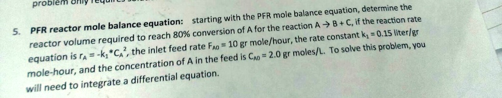5. PFR reactor mole balance equation: starting with the PFR mole balance equation, determine the reactor volume required to reach 80% conversion of A for the reaction A \rightarrow B + C, if the reaction rate equation is $rA = -k1 * CA^2$, the inlet feed rate $F{A0} = 10$ gr mole/hour, the rate constant $k1 = 0.15$ liter/gr mole-hour, and the concentration of A in the feed is $C{A0} = 2.0$ gr moles/L. To solve this problem, you will need to integrate a differential equation.