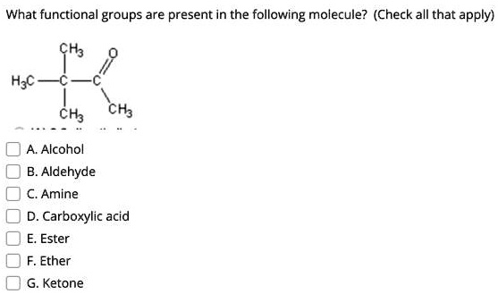 What functional groups are present in the following molecule? (Check all that apply)

CH3 O
| //
H3C - C - C
| 
CH3 CH3

A. Alcohol
B. Aldehyde
C. Amine
D. Carboxylic acid
E. Ester
F. Ether
G. Ketone