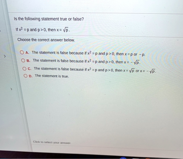 Is the following statement true or false?
If x^2 = p and p > 0, then x = sqrtp.
Choose the correct answer below.
A. The statement is false because if x^2 = p and p > 0, then x = p or -p.
B. The statement is false because if x^2 = p and p > 0, then x = -sqrtp.
C. The statement is false because if x^2 = p and p > 0, then x = sqrtp or x = -sqrtp.
D. The statement is true.
