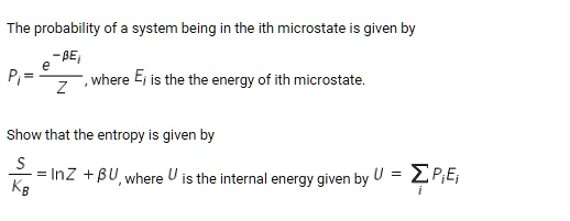 The probability of a system being in the ith microstate is given by Pi = frace^-eta EiZ, where Ei is the the energy of ith microstate. Show that the entropy is given by fracSKB = ln Z + eta U, where U is the internal energy given by U = sumi Pi Ei