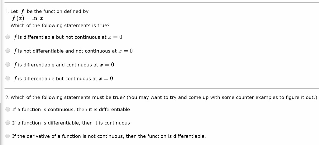 1. Let f be the function defined by
f(x) = ln|x|
Which of the following statements is true?
circ f is differentiable but not continuous at x = 0
circ f is not differentiable and not continuous at x = 0
circ f is differentiable and continuous at x = 0
circ f is differentiable but continuous at x = 0
2. Which of the following statements must be true? (You may want to try and come up with some counter examples to figure it out.)
circ If a function is continuous, then it is differentiable
circ If a function is differentiable, then it is continuous
circ If the derivative of a function is not continuous, then the function is differentiable.