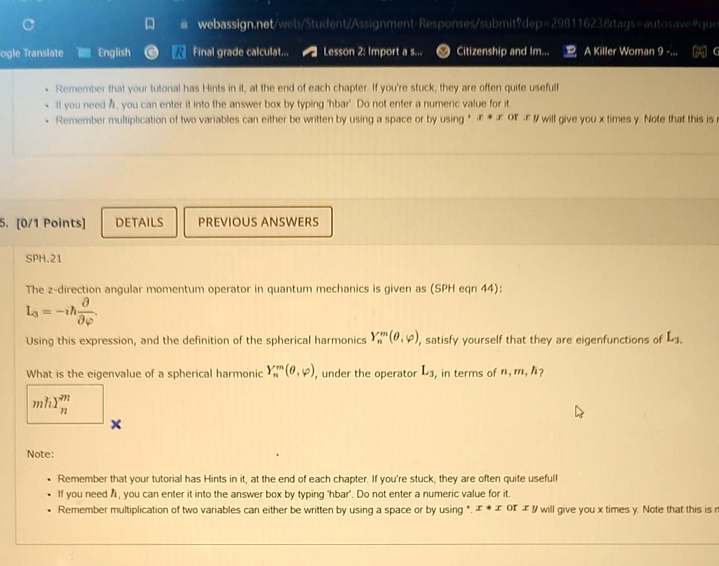 5. [0/1 Points] DETAILS PREVIOUS ANSWERS
SPH.21
The z-direction angular momentum operator in quantum mechanics is given as (SPH eqn 44):
Lz = -iħ(∂)/(∂ϕ)
Using this expression, and the definition of the spherical harmonics Ym^n(θ, ϕ), satisfy yourself that they are eigenfunctions of Lz.
What is the eigenvalue of a spherical harmonic Ym^n(θ, ϕ), under the operator Lz, in terms of n, m, ħ?
mħ
Note:
Remember that your tutorial has Hints in it, at the end of each chapter. If you're stuck, they are often quite usefull
If you need ħ, you can enter it into the answer box by typing 'hbar'. Do not enter a numeric value for it.
Remember multiplication of two variables can either be written by using a space or by using * or ×or ·will give you x times y. Note that this is