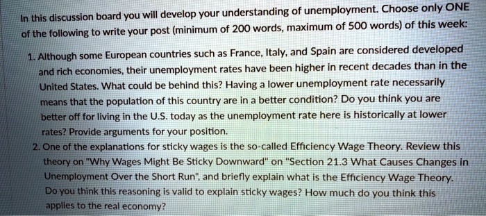 In this discussion board you will develop your understanding of unemployment. Choose only ONE
of the following to write your post (minimum of 200 words, maximum of 500 words) of this week:
1. Although some European countries such as France, Italy, and Spain are considered developed
and rich economies, their unemployment rates have been higher in recent decades than in the
United States. What could be behind this? Having a lower unemployment rate necessarily
means that the population of this country are in a better condition? Do you think you are
better off for living in the U.S. today as the unemployment rate here is historically at lower
rates? Provide arguments for your position.
2. One of the explanations for sticky wages is the so-called Efficiency Wage Theory. Review this
theory on Ẅhy Wages Might Be Sticky Downwardön S̈ection 21.3 What Causes Changes in
Unemployment Over the Short Run,̈ and briefly explain what is the Efficiency Wage Theory.
Do you think this reasoning is valid to explain sticky wages? How much do you think this
applies to the real economy?