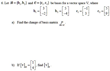 6. Let B = b1, b2 and C = c1, c2 be bases for a vector space V, where
b1 = [3; -2], b2 = [5; -4], c1 = [-1; 3], c2 = [5; 9]
a) Find the change of basis matrix P[B<-C].
b) If [v]B = [1; 4], find [v]C.