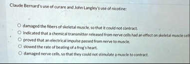 claude bernards use of curare and john langleys use of nicotine damaged the fibers of skeletal muscle so that it could not contract indicated that a chemical transmitter released from nerve  46526